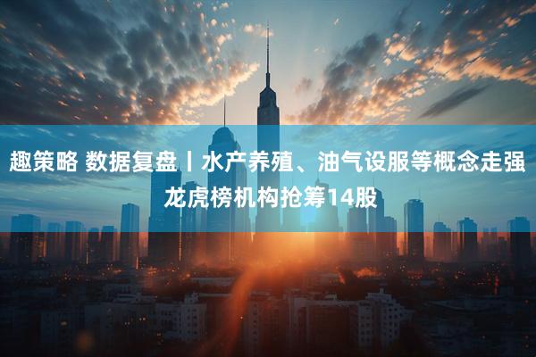 趣策略 数据复盘丨水产养殖、油气设服等概念走强 龙虎榜机构抢筹14股