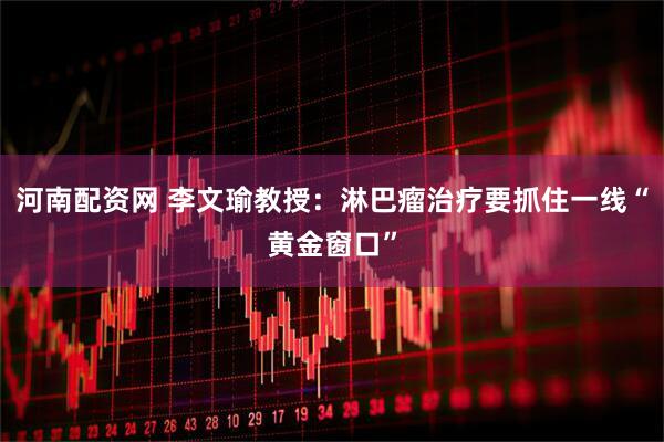 河南配资网 李文瑜教授：淋巴瘤治疗要抓住一线“黄金窗口”