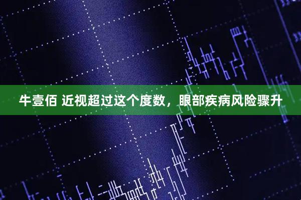 牛壹佰 近视超过这个度数，眼部疾病风险骤升