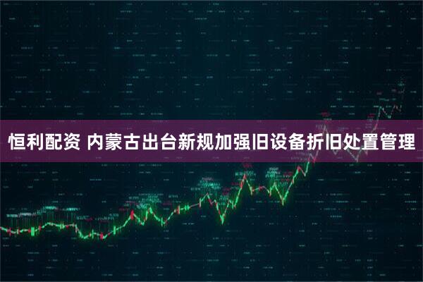 恒利配资 内蒙古出台新规加强旧设备折旧处置管理