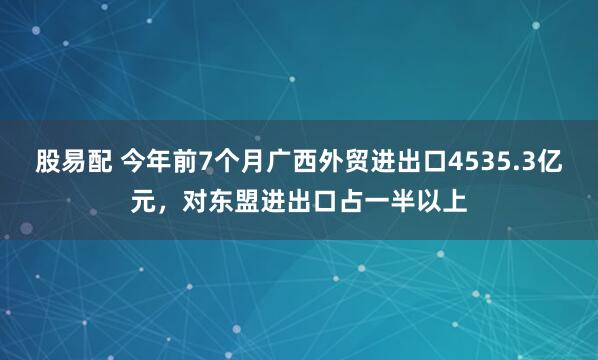 股易配 今年前7个月广西外贸进出口4535.3亿元，对东盟进出口占一半以上