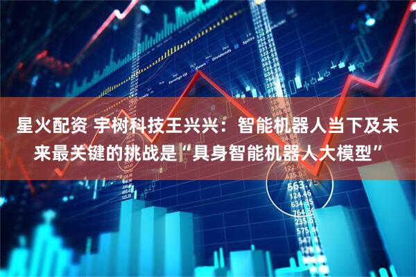 星火配资 宇树科技王兴兴：智能机器人当下及未来最关键的挑战是“具身智能机器人大模型”
