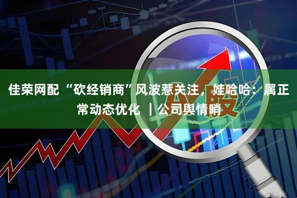 佳荣网配 “砍经销商”风波惹关注，娃哈哈：属正常动态优化 ｜公司舆情哨