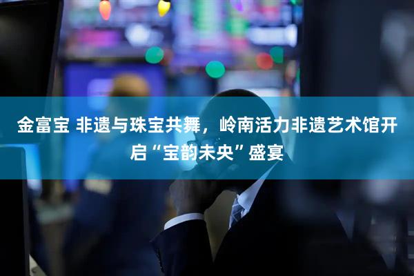 金富宝 非遗与珠宝共舞，岭南活力非遗艺术馆开启“宝韵未央”盛宴