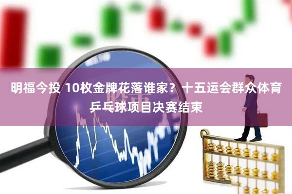 明福今投 10枚金牌花落谁家？十五运会群众体育乒乓球项目决赛结束