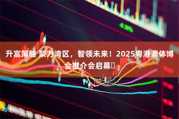升富策略 聚力湾区，智领未来！2025粤港澳体博会推介会启幕​